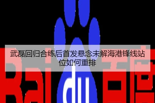 武磊回归合练后首发悬念未解海港锋线站位如何重排