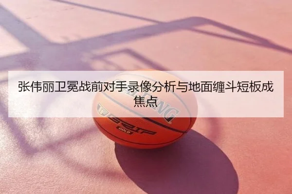 张伟丽卫冕战前对手录像分析与地面缠斗短板成焦点