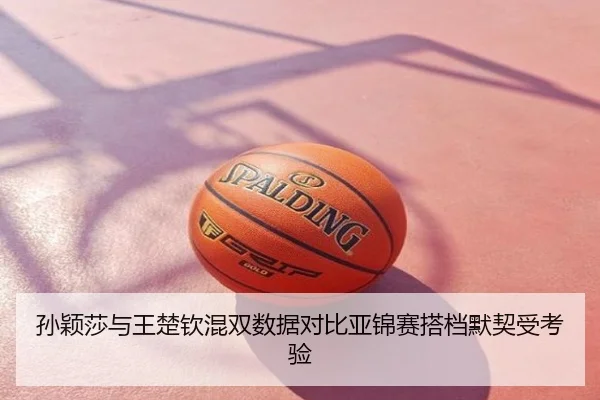 孙颖莎与王楚钦混双数据对比亚锦赛搭档默契受考验