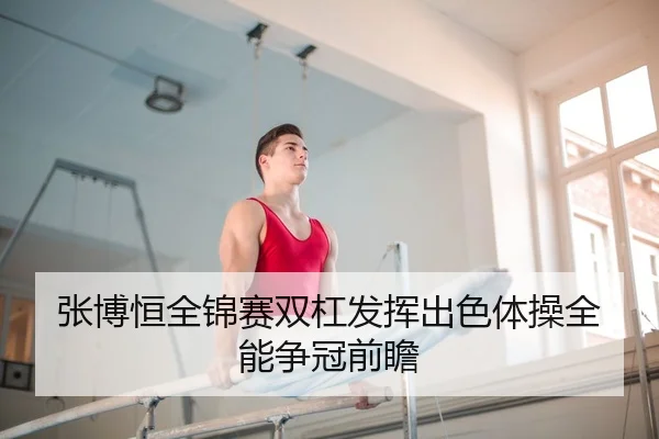 张博恒全锦赛双杠发挥出色体操全能争冠前瞻