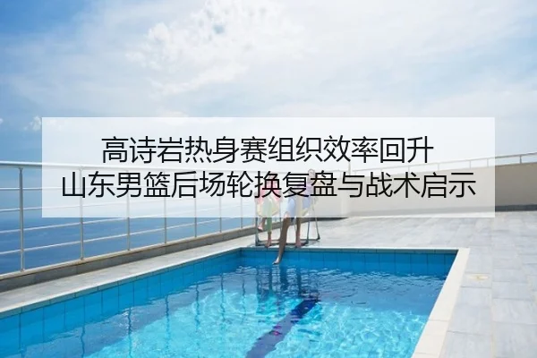 高诗岩热身赛组织效率回升 山东男篮后场轮换复盘与战术启示